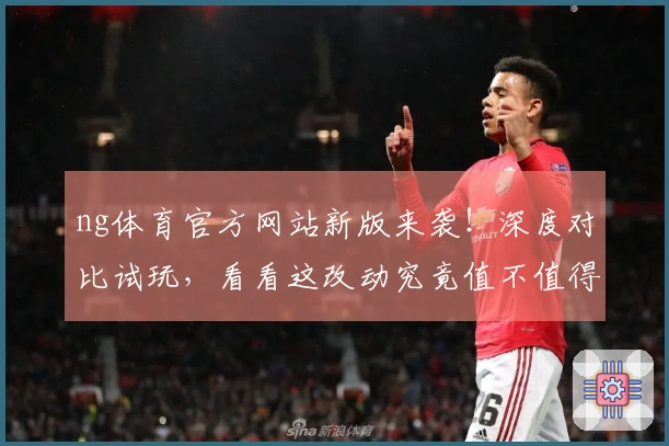 ng体育官方网站新版来袭！深度对比试玩，看看这改动究竟值不值得你升级？