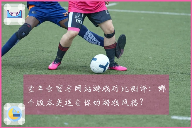 金年会官方网站游戏对比测评：哪个版本更适合你的游戏风格？