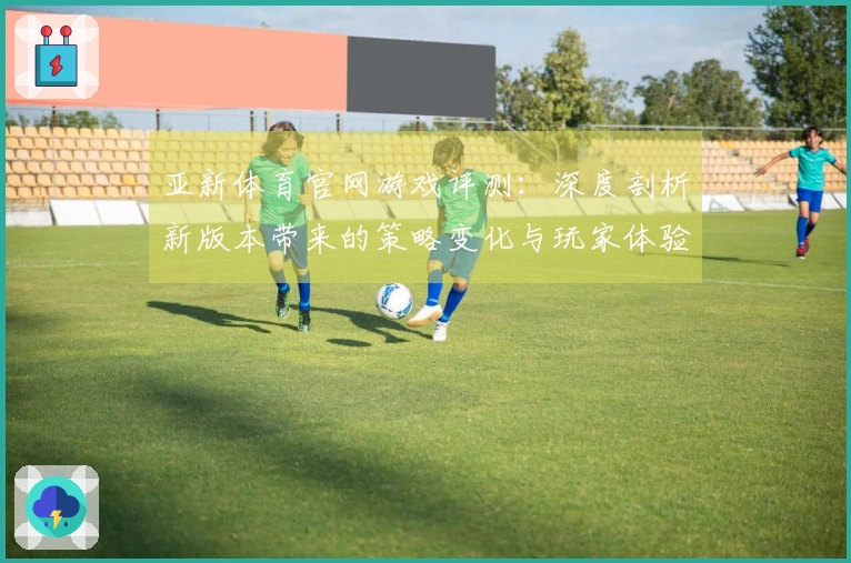 亚新体育官网游戏评测：深度剖析新版本带来的策略变化与玩家体验差异