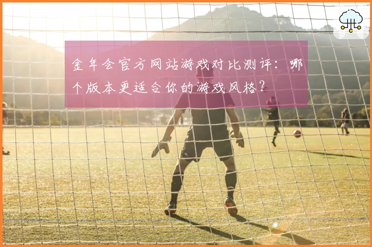 金年会官方网站游戏对比测评：哪个版本更适合你的游戏风格？